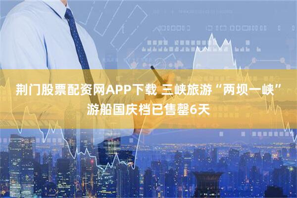 荆门股票配资网APP下载 三峡旅游“两坝一峡”游船国庆档已售罄6天