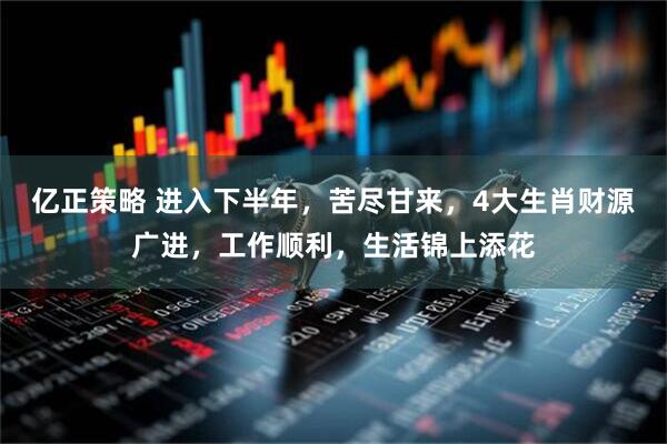 亿正策略 进入下半年，苦尽甘来，4大生肖财源广进，工作顺利，生活锦上添花