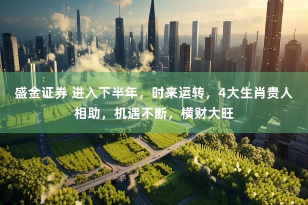 盛金证券 进入下半年，时来运转，4大生肖贵人相助，机遇不断，横财大旺