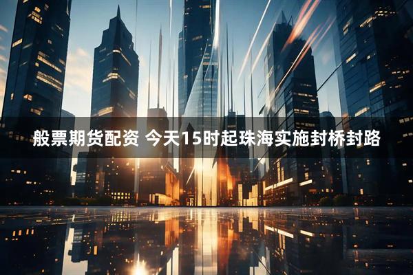 般票期货配资 今天15时起珠海实施封桥封路