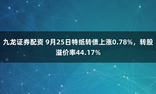 九龙证券配资 9月25日特纸转债上涨0.78%，转股溢价率44.17%