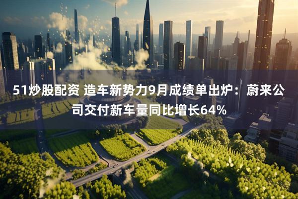 51炒股配资 造车新势力9月成绩单出炉：蔚来公司交付新车量同比增长64%
