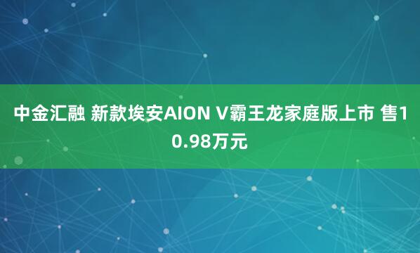 中金汇融 新款埃安AION V霸王龙家庭版上市 售10.98万元