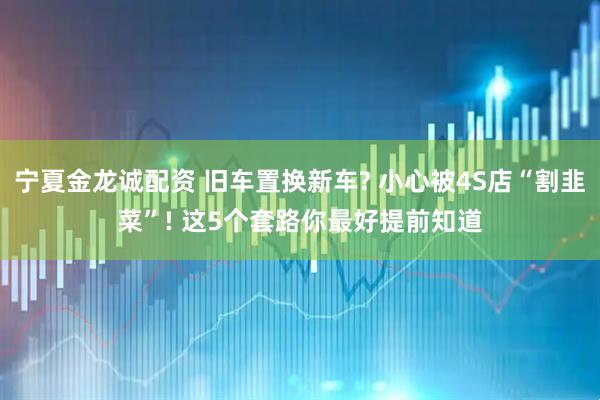 宁夏金龙诚配资 旧车置换新车? 小心被4S店“割韭菜”! 这5个套路你最好提前知道