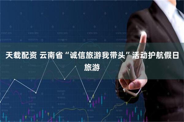 天载配资 云南省“诚信旅游我带头”活动护航假日旅游