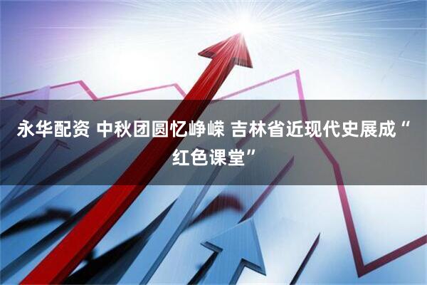 永华配资 中秋团圆忆峥嵘 吉林省近现代史展成“红色课堂”